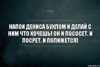 Напои Дениса бухлом и делай с ним что хочешь! Он и пососет. И посрет. И полижется!