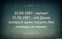 25.04.1987 - мужик! 25.09.1987 - гей Денис который даже посрать без помощи не может