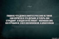 Главное что Дениса никто в Россию не тянул. Сам впрягся в это дерьмо. А теперь они страдают. А водку он не любит - наливала ему, он отрубился. У него мегапохуизм. И алкоголизм