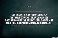 Так похуизм или алкоголизм?
Ты такая дура,которая сама себе постоянно противоречит. Себе помочь не можешь, собралась кому-то помогать.