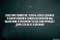 Себе уже помогла. Теперь спасу Дениса. И алкоголизм и гомосексуализм мы вылечим! А похуизм тогда сам пройдет. Дура это не я. Я богиня!