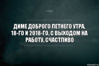 диме доброго летнего утра, 18-го и 2018-го, с выходом на работу, счастливо