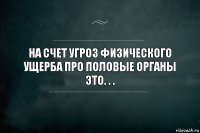 на счет угроз физического ущерба про половые органы это. . .