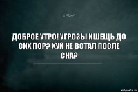 Доброе утро! Угрозы ишещь до сих пор? Хуй не встал после сна?