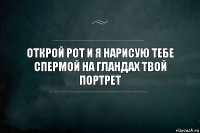 Открой рот и я нарисую тебе спермой на гландах твой портрет