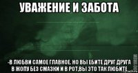 уважение и забота -в любви самое главное. но вы ебите друг друга в жопу без смазки и в рот,вы это так любите