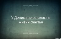 У Дениса не осталось в жизни счастья