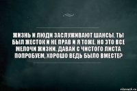 Жизнь и люди заслуживают шансы. Ты был жесток и не прав и я тоже. Но это все мелочи жизни. Давай с чистого листа попробуем, хорошо ведь было вместе?