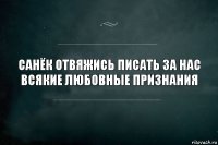 санёк отвяжись писать за нас всякие любовные признания