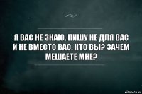 Я вас не знаю. Пишу не для вас и не вместо вас. Кто вы? Зачем мешаете мне?