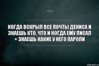 Когда вскрыл все почты Дениса и знаешь кто, что и когда ему писал + знаешь какие у него пароли