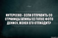 Интересно - если отправить со страницы Алины ее голое фото Денису, Женек его отпиздит?