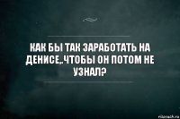 Как бы так заработать на Денисе,.чтобы он потом не узнал?