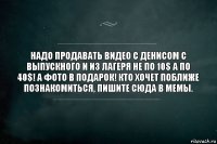 Надо продавать видео с Денисом с выпускного и из лагеря не по 10$ а по 40$! А фото в подарок! Кто хочет поближе познакомиться, пишите сюда в мемы.