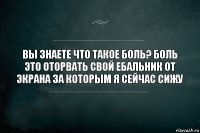 Вы знаете что такое боль? Боль это оторвать свой ебальник от экрана за которым я сейчас сижу