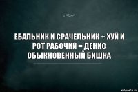 Ебальник и срачельник + хуй и рот рабочий = Денис обыкновенный бишка