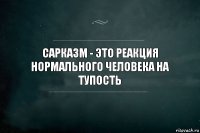 Сарказм - это реакция нормального человека на тупость