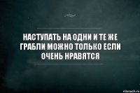 Наступать на одни и те же грабли можно только если очень нравятся