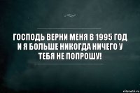 Господь верни меня в 1995 год и я больше никогда ничего у тебя не попрошу!