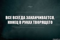 Все всегда заканчивается. Конец в руках творящего