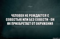 Человек не рождается с совестью или без совести - он их приобретает от окружения