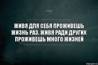 Живя для себя проживешь жизнь раз. Живя ради других проживешь много жизней