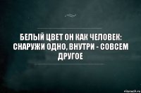 Белый цвет он как человек: снаружи одно, внутри - совсем другое