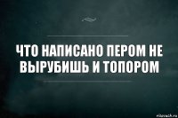 Что написано пером не вырубишь и топором