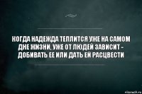 Когда надежда теплится уже на самом дне жизни, уже от людей зависит - добивать ее или дать ей расцвести