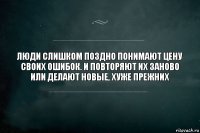 Люди слишком поздно понимают цену своих ошибок. И повторяют их заново или делают новые, хуже прежних