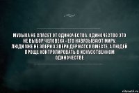 Музыка не спасет от одиночества. Одиночество это не выбор человека - его навязывают миру.
Люди уже не звери а звери держатся вместе, а людей проще контролировать в искусственном одиночестве