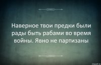 Наверное твои предки были рады быть рабами во время войны. Явно не партизаны