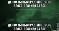 денис ты выиграл. мне очень плохо. спасибо за все денис ты выиграл. мне очень плохо. спасибо за все