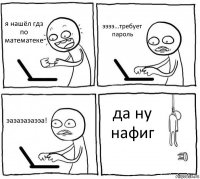 я нашёл гдз по математеке ээээ...требует пароль эаэаэаэаээа! да ну нафиг