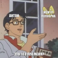 антон мем от попкорна это что про меня?