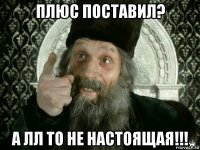 плюс поставил? а лл то не настоящая!!!