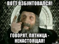 вотт взбунтовался! говорят, пятница - ненастоящая!