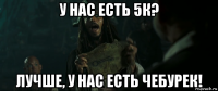 у нас есть 5к? лучше, у нас есть чебурек!