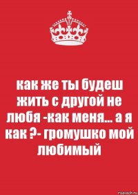 как же ты будеш жить с другой не любя -как меня... а я как ?- громушко мой любимый