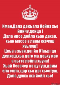 Иман,Дала декъала йойла хьо йинчу денца !
Дала ирсе дойла хьан дахар, хьан массо а лаам кхочуш хуьлуш!
Цкъа а хьан дог йа б1аьрг ца делхош,хьа даго ма доьху ирс а аьтто лойла хьуна!
Хьай безачер во цу гуш,даим ела елла, цар хьа дог хьостуш, Дала дукха яха йойл хьо!