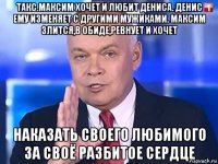 такс.максим хочет и любит дениса. денис ему изменяет с другими мужиками. максим злится,в обиде,ревнует и хочет наказать своего любимого за своё разбитое сердце