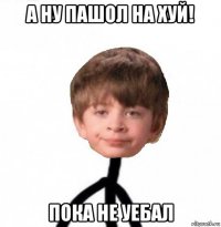 а ну пашол на хуй! пока не уебал