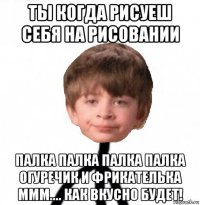 ты когда рисуеш себя на рисовании палка палка палка палка огуречик и фрикателька ммм.... как вкусно будет!