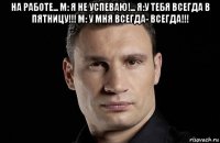 на работе... м: я не успеваю!... я:у тебя всегда в пятницу!!! м: у мня всегда- всегда!!! 