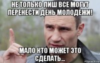 не только лиш все могут перенести день молодежи! мало кто может это сделать...