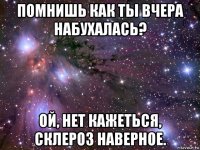 помнишь как ты вчера набухалась? ой, нет кажеться, склероз наверное.