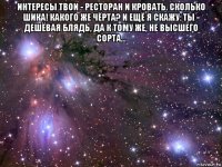 интересы твои - ресторан и кровать. сколько шика! какого же чёрта? и ещё я скажу: ты - дешёвая блядь, да к тому же, не высшего сорта... 