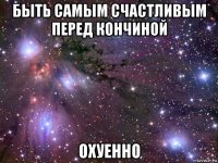 быть самым счастливым перед кончиной охуенно