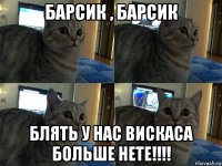 барсик , барсик блять у нас вискаса больше нете!!!!