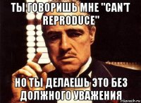 ты говоришь мне "can't reproduce" но ты делаешь это без должного уважения